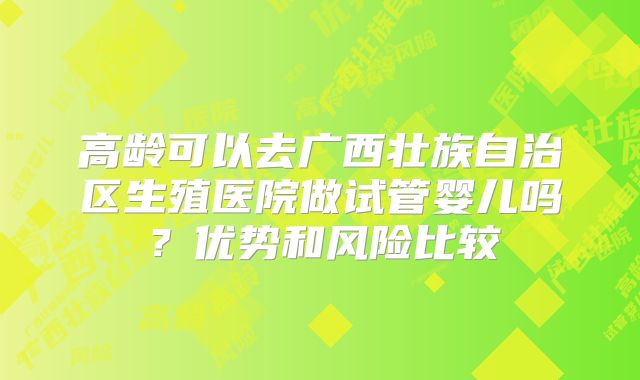 高龄可以去广西壮族自治区生殖医院做试管婴儿吗？优势和风险比较