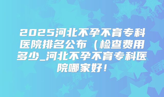 2025河北不孕不育专科医院排名公布(检查费用多少_河北不孕不育专科医院哪家好!