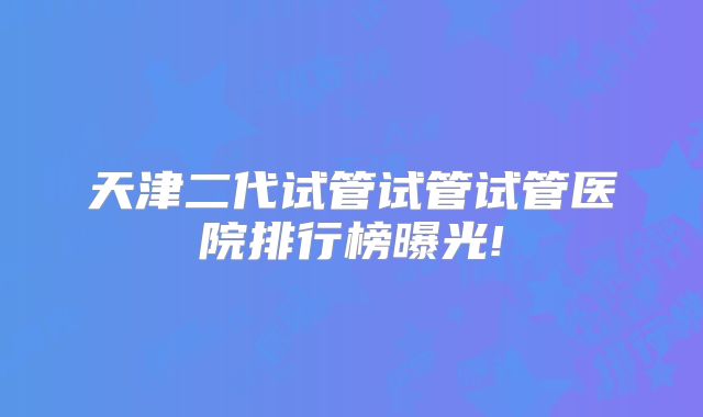 天津二代试管试管试管医院排行榜曝光!