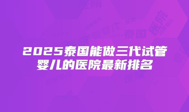 2025泰国能做三代试管婴儿的医院最新排名