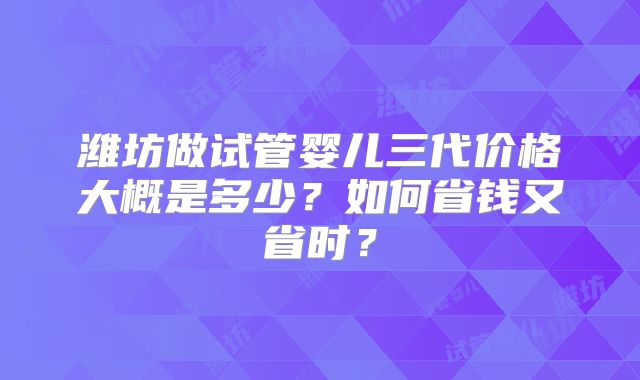 潍坊做试管婴儿三代价格大概是多少?如何省钱又省时?