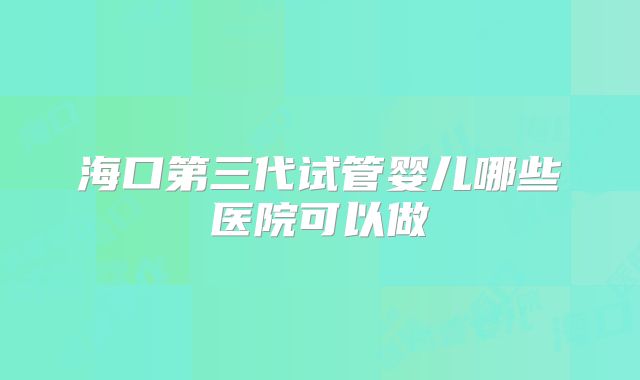 海口第三代试管婴儿哪些医院可以做