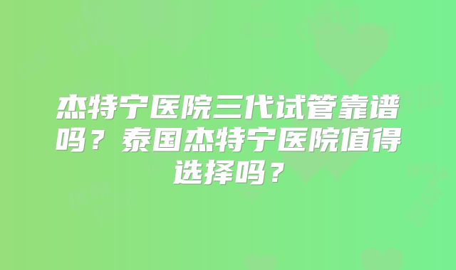 杰特宁医院三代试管靠谱吗？泰国杰特宁医院值得选择吗？