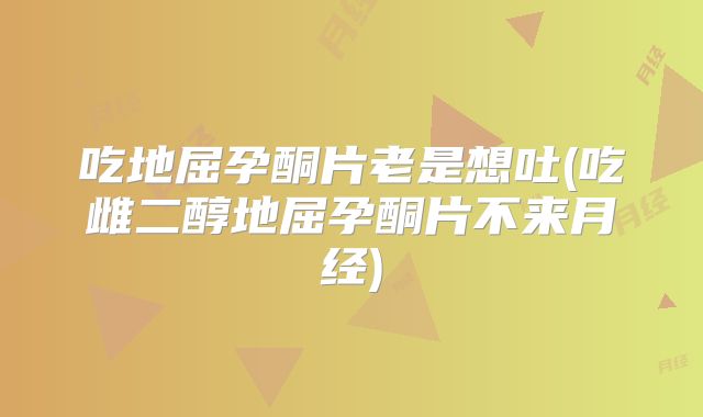 吃地屈孕酮片老是想吐(吃雌二醇地屈孕酮片不来月经)