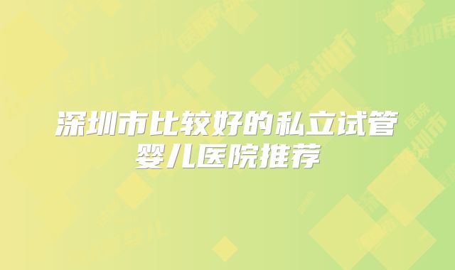 深圳市比较好的私立试管婴儿医院推荐