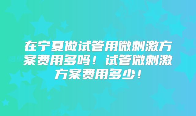 在宁夏做试管用微刺激方案费用多吗！试管微刺激方案费用多少！