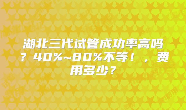 湖北三代试管成功率高吗?40%~80%不等!,费用多少?