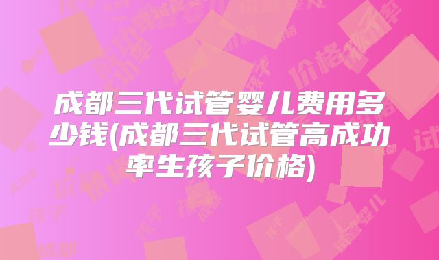 成都三代试管婴儿费用多少钱(成都三代试管高成功率生孩子价格)
