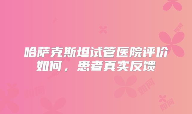 哈萨克斯坦试管医院评价如何，患者真实反馈