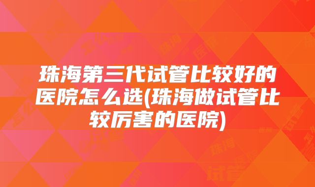 珠海第三代试管比较好的医院怎么选(珠海做试管比较厉害的医院)