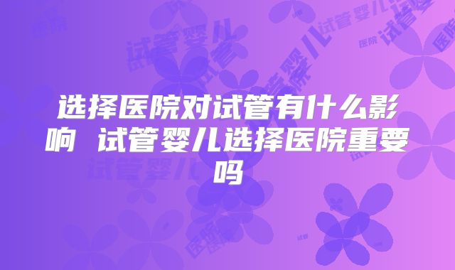 选择医院对试管有什么影响 试管婴儿选择医院重要吗