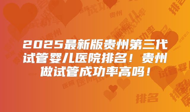 2025最新版贵州第三代试管婴儿医院排名！贵州做试管成功率高吗！