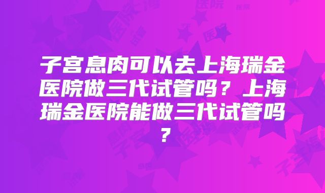 子宫息肉可以去上海瑞金医院做三代试管吗？上海瑞金医院能做三代试管吗？