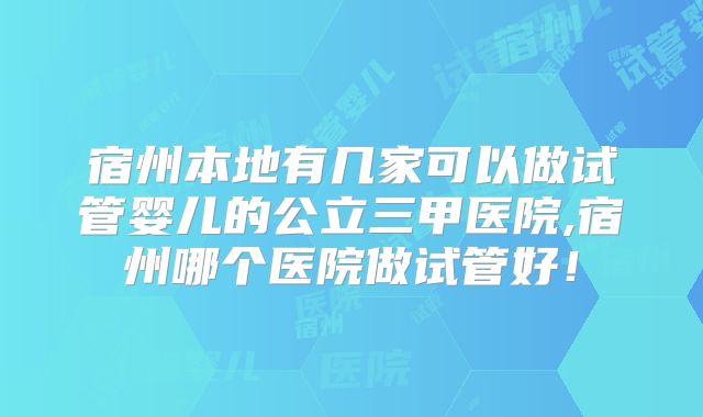 宿州本地有几家可以做试管婴儿的公立三甲医院,宿州哪个医院做试管好！