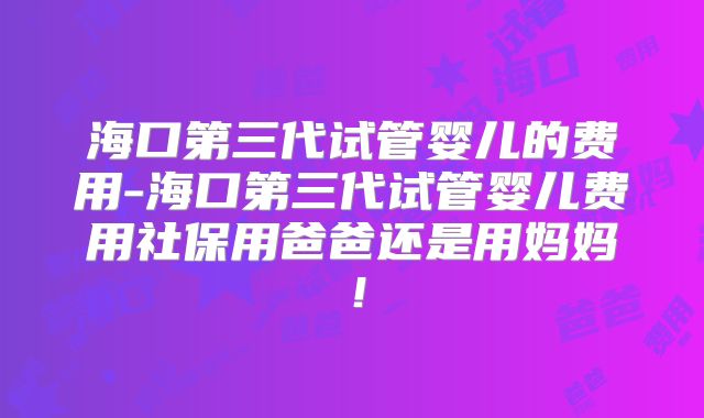海口第三代试管婴儿的费用-海口第三代试管婴儿费用社保用爸爸还是用妈妈！