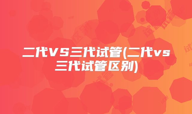 二代VS三代试管(二代vs三代试管区别)