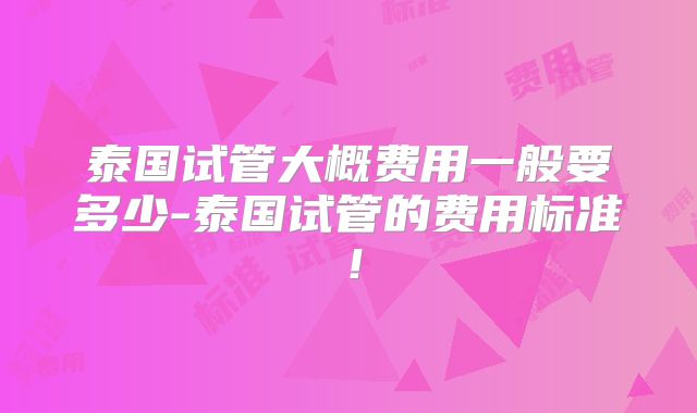 泰国试管大概费用一般要多少-泰国试管的费用标准!