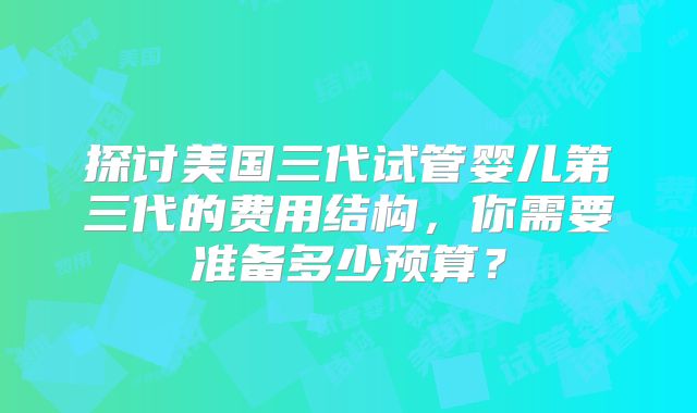 探讨美国三代试管婴儿第三代的费用结构,你需要准备多少预算?