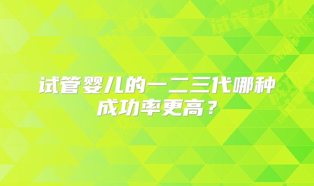 试管婴儿的一二三代哪种成功率更高？