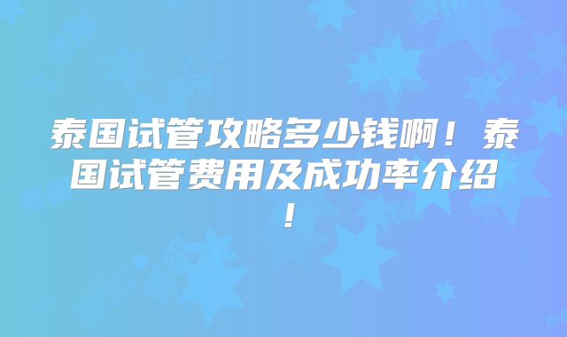 泰国试管攻略多少钱啊!泰国试管费用及成功率介绍!