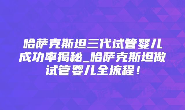 哈萨克斯坦三代试管婴儿成功率揭秘_哈萨克斯坦做试管婴儿全流程！