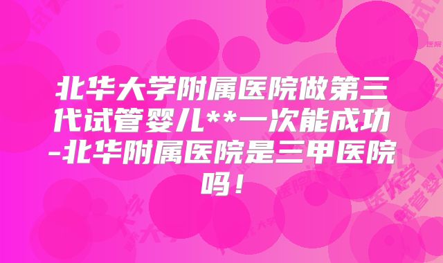 北华大学附属医院做第三代试管婴儿**一次能成功-北华附属医院是三甲医院吗！