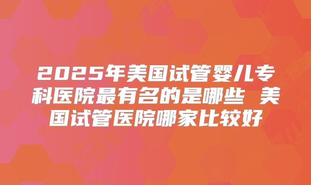 2025年美国试管婴儿专科医院最有名的是哪些 美国试管医院哪家比较好