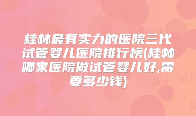 桂林最有实力的医院三代试管婴儿医院排行榜(桂林哪家医院做试管婴儿好,需要多少钱)