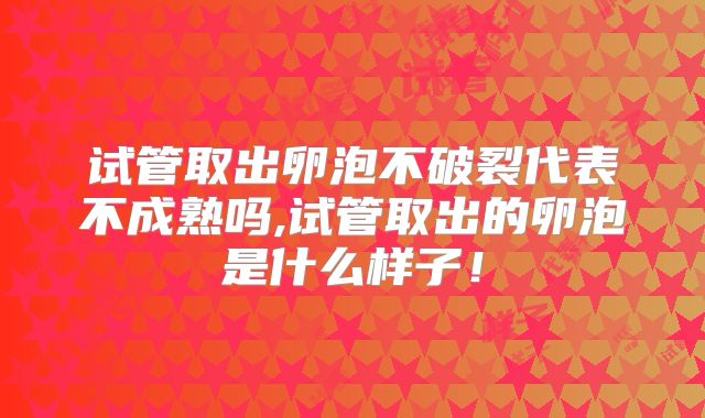 试管取出卵泡不破裂代表不成熟吗,试管取出的卵泡是什么样子！