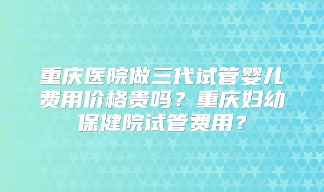 重庆医院做三代试管婴儿费用价格贵吗？重庆妇幼保健院试管费用？