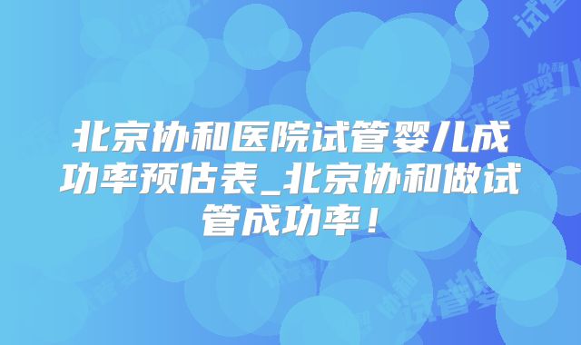 北京协和医院试管婴儿成功率预估表_北京协和做试管成功率!