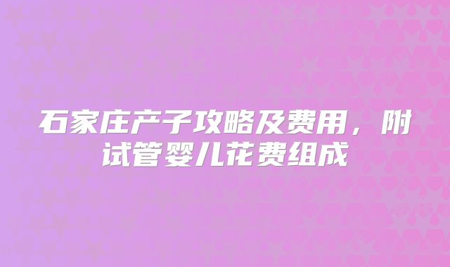 石家庄产子攻略及费用,附试管婴儿花费组成