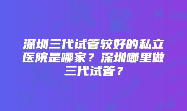 深圳三代试管较好的私立医院是哪家?深圳哪里做三代试管?