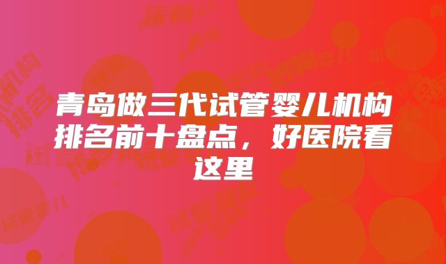 青岛做三代试管婴儿机构排名前十盘点，好医院看这里