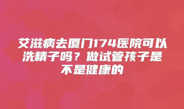 艾滋病去厦门174医院可以洗精子吗？做试管孩子是不是健康的