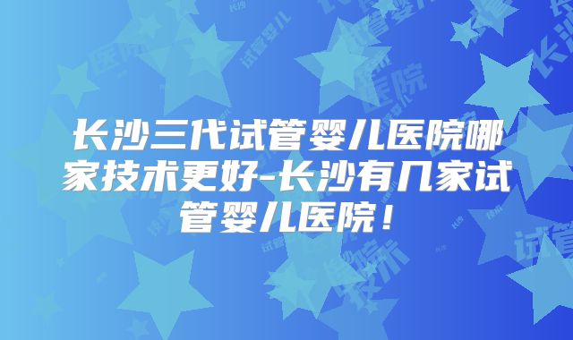 长沙三代试管婴儿医院哪家技术更好-长沙有几家试管婴儿医院！