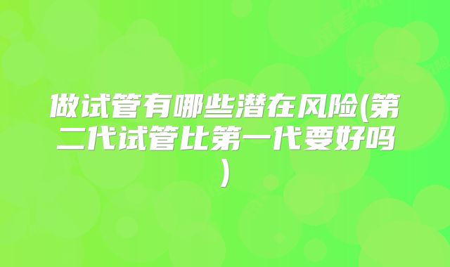 做试管有哪些潜在风险(第二代试管比第一代要好吗)