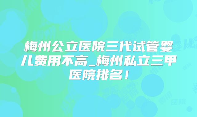 梅州公立医院三代试管婴儿费用不高_梅州私立三甲医院排名!