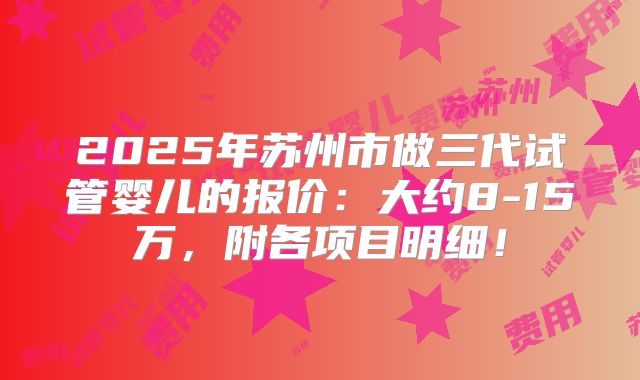2025年苏州市做三代试管婴儿的报价：大约8-15万，附各项目明细！