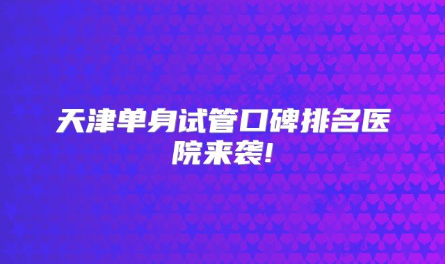 天津单身试管口碑排名医院来袭!