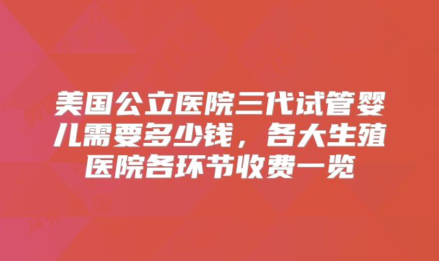 美国公立医院三代试管婴儿需要多少钱，各大生殖医院各环节收费一览