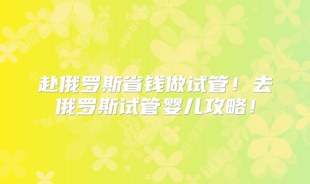 赴俄罗斯省钱做试管！去俄罗斯试管婴儿攻略！