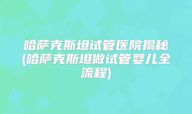 哈萨克斯坦试管医院揭秘(哈萨克斯坦做试管婴儿全流程)
