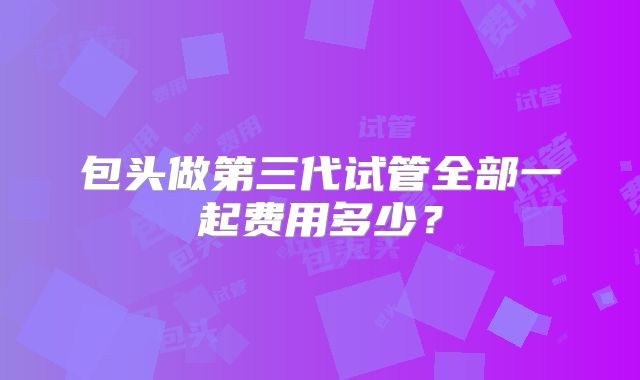 包头做第三代试管全部一起费用多少？