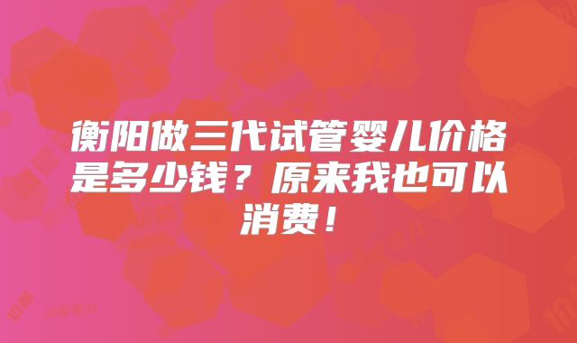 衡阳做三代试管婴儿价格是多少钱？原来我也可以消费！
