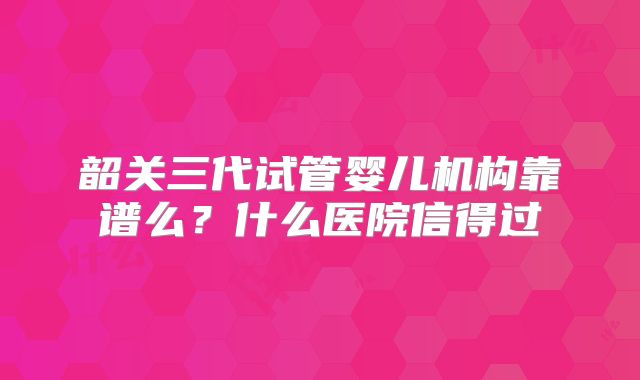 韶关三代试管婴儿机构靠谱么？什么医院信得过