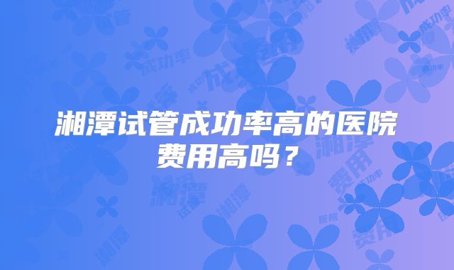 湘潭试管成功率高的医院费用高吗？