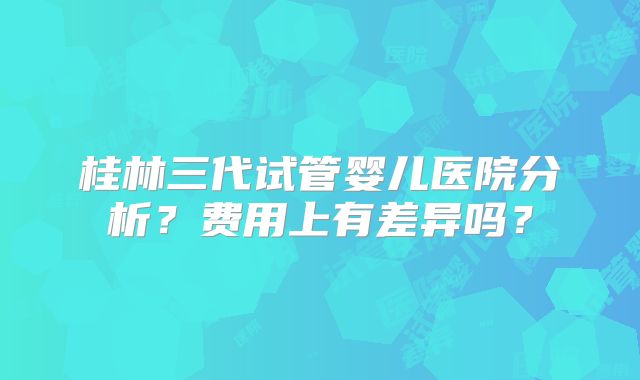 桂林三代试管婴儿医院分析?费用上有差异吗?