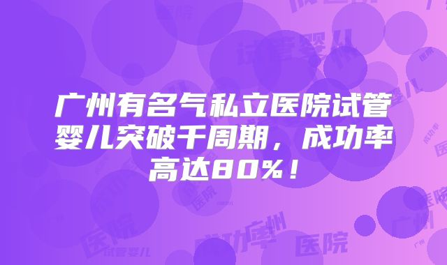 广州有名气私立医院试管婴儿突破千周期，成功率高达80%！