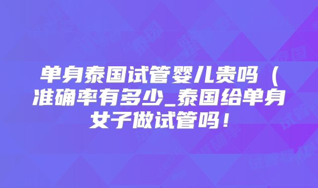 单身泰国试管婴儿贵吗(准确率有多少_泰国给单身女子做试管吗!